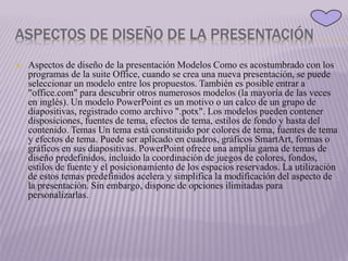 ASPECTOS DE DISEÑO DE LA PRESENTACIÓN
 Aspectos de diseño de la presentación Modelos Como es acostumbrado con los
programas de la suite Office, cuando se crea una nueva presentación, se puede
seleccionar un modelo entre los propuestos. También es posible entrar a
"office.com" para descubrir otros numerosos modelos (la mayoría de las veces
en inglés). Un modelo PowerPoint es un motivo o un calco de un grupo de
diapositivas, registrado como archivo ".potx". Los modelos pueden contener
disposiciones, fuentes de tema, efectos de tema, estilos de fondo y hasta del
contenido. Temas Un tema está constituido por colores de tema, fuentes de tema
y efectos de tema. Puede ser aplicado en cuadros, gráficos SmartArt, formas o
gráficos en sus diapositivas. PowerPoint ofrece una amplia gama de temas de
diseño predefinidos, incluido la coordinación de juegos de colores, fondos,
estilos de fuente y el posicionamiento de los espacios reservados. La utilización
de estos temas predefinidos acelera y simplifica la modificación del aspecto de
la presentación. Sin embargo, dispone de opciones ilimitadas para
personalizarlas.
 