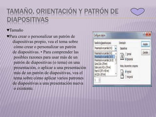 TAMAÑO, ORIENTACIÓN Y PATRÓN DE
DIAPOSITIVAS
♥Tamaño
♥Para crear o personalizar un patrón de
diapositivas propio, vea el tema sobre
cómo crear o personalizar un patrón
de diapositivas. • Para comprender las
posibles razones para usar más de un
patrón de diapositivas (o tema) en una
presentación, o aplicar a una presentación
más de un patrón de diapositivas, vea el
tema sobre cómo aplicar varios patrones
de diapositivas a una presentación nueva
o existente.
 