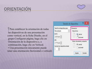 ORIENTACIÓN
†Para establecer la orientación de todas
las diapositivas de una presentación
como vertical, en la ficha Diseño, en el
grupo Configurar página, haga clic en
Orientación de la diapositiva y, a
continuación, haga clic en Vertical.
• Una presentación únicamente puede
tener una orientación (horizontal o vertical)
 