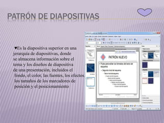 PATRÓN DE DIAPOSITIVAS
♥Es la diapositiva superior en una
jerarquía de diapositivas, donde
se almacena información sobre el
tema y los diseños de diapositiva
de una presentación, incluidos el
fondo, el color, las fuentes, los efectos,
los tamaños de los marcadores de
posición y el posicionamiento
 