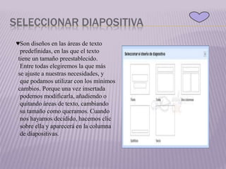 SELECCIONAR DIAPOSITIVA
♥Son diseños en las áreas de texto
predefinidas, en las que el texto
tiene un tamaño preestablecido.
Entre todas elegiremos la que más
se ajuste a nuestras necesidades, y
que podamos utilizar con los mínimos
cambios. Porque una vez insertada
podemos modificarla, añadiendo o
quitando áreas de texto, cambiando
su tamaño como queramos. Cuando
nos hayamos decidido, hacemos clic
sobre ella y aparecerá en la columna
de diapositivas.
 