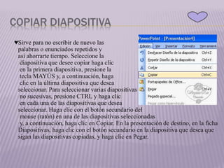 COPIAR DIAPOSITIVA
♥Sirve para no escribir de nuevo las
palabras o enunciados repetidos y
así ahorrarte tiempo. Seleccione la
diapositiva que desee copiar haga clic
en la primera diapositiva, presione la
tecla MAYÚS y, a continuación, haga
clic en la última diapositiva que desea
seleccionar. Para seleccionar varias diapositivas
no sucesivas, presione CTRL y haga clic
en cada una de las diapositivas que desea
seleccionar. Haga clic con el botón secundario del
mouse (ratón) en una de las diapositivas seleccionadas
y, a continuación, haga clic en Copiar. En la presentación de destino, en la ficha
Diapositivas, haga clic con el botón secundario en la diapositiva que desea que
sigan las diapositivas copiadas, y haga clic en Pegar.
 
