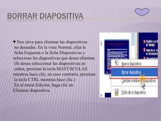 BORRAR DIAPOSITIVA
♥ Nos sirve para eliminar las diapositivas
no deseadas. En la vista Normal, elija la
ficha Esquema o la ficha Diapositivas y
seleccione las diapositivas que desea eliminar.
(Si desea seleccionar las diapositivas en
orden, presione la tecla MAYÚSCULAS
mientras hace clic; en caso contrario, presione
la tecla CTRL mientras hace clic.)
En el menú Edición, haga clic en
Eliminar diapositiva.
 