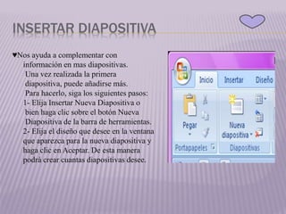 INSERTAR DIAPOSITIVA
♥Nos ayuda a complementar con
información en mas diapositivas.
Una vez realizada la primera
diapositiva, puede añadirse más.
Para hacerlo, siga los siguientes pasos:
1- Elija Insertar Nueva Diapositiva o
bien haga clic sobre el botón Nueva
Diapositiva de la barra de herramientas.
2- Elija el diseño que desee en la ventana
que aparezca para la nueva diapositiva y
haga clic en Aceptar. De esta manera
podrá crear cuantas diapositivas desee.
 
