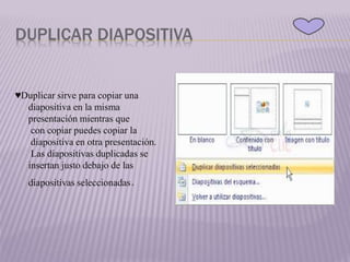 DUPLICAR DIAPOSITIVA
♥Duplicar sirve para copiar una
diapositiva en la misma
presentación mientras que
con copiar puedes copiar la
diapositiva en otra presentación.
Las diapositivas duplicadas se
insertan justo debajo de las
diapositivas seleccionadas.
 