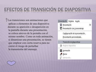 EFECTOS DE TRANSICIÓN DE DIAPOSITIVA
†Las transiciones son animaciones que
aplicas a elementos de una diapositiva
durante su aparición o desaparición en
la pantalla durante una presentación,
se coloca atreves de la pestaña con el
mismo nombre. Como en toda animación,
si dinamizan una presentación, se tienen
que emplear con cierta reserva para no
correr el riesgo de perturbar
la transmisión del mensaje.
 