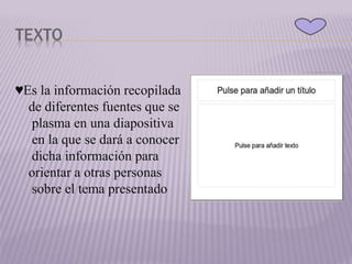 TEXTO
♥Es la información recopilada
de diferentes fuentes que se
plasma en una diapositiva
en la que se dará a conocer
dicha información para
orientar a otras personas
sobre el tema presentado
 