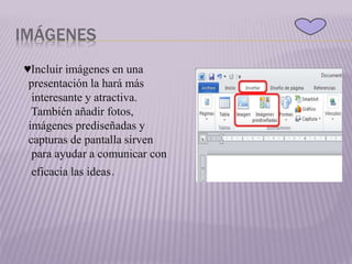 IMÁGENES
♥Incluir imágenes en una
presentación la hará más
interesante y atractiva.
También añadir fotos,
imágenes prediseñadas y
capturas de pantalla sirven
para ayudar a comunicar con
eficacia las ideas.
 