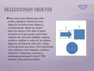 SELECCIONAR OBJETOS
♥Para seleccionar objetos que están
ocultos, apilados o detrás de texto,
haga clic en Seleccionar objetos y,
a continuación, dibuje un cuadro
sobre los objetos. Para abrir el panel
de tareas en el que puede seleccionar,
realizar una selección múltiple, mostrar,
ocultar o cambiar el orden de los objetos,
haga clic en Panel de selección y luego
en las opciones que desee. Para seleccionar
otros objetos, como imágenes, gráficos
SmartArt o diagramas, presione y
mantenga presionada la tecla CTRL
mientras selecciona los objetos.
 