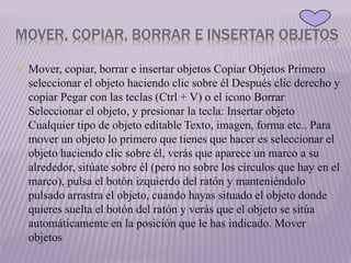 MOVER, COPIAR, BORRAR E INSERTAR OBJETOS
 Mover, copiar, borrar e insertar objetos Copiar Objetos Primero
seleccionar el objeto haciendo clic sobre él Después clic derecho y
copiar Pegar con las teclas (Ctrl + V) o el icono Borrar
Seleccionar el objeto, y presionar la tecla: Insertar objeto
Cualquier tipo de objeto editable Texto, imagen, forma etc.. Para
mover un objeto lo primero que tienes que hacer es seleccionar el
objeto haciendo clic sobre él, verás que aparece un marco a su
alrededor, sitúate sobre él (pero no sobre los círculos que hay en el
marco), pulsa el botón izquierdo del ratón y manteniéndolo
pulsado arrastra el objeto, cuando hayas situado el objeto donde
quieres suelta el botón del ratón y verás que el objeto se sitúa
automáticamente en la posición que le has indicado. Mover
objetos
 