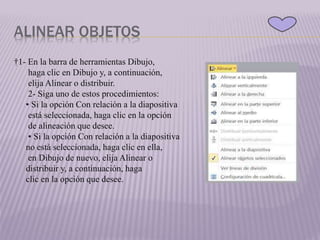 ALINEAR OBJETOS
†1- En la barra de herramientas Dibujo,
haga clic en Dibujo y, a continuación,
elija Alinear o distribuir.
2- Siga uno de estos procedimientos:
• Si la opción Con relación a la diapositiva
está seleccionada, haga clic en la opción
de alineación que desee.
• Si la opción Con relación a la diapositiva
no está seleccionada, haga clic en ella,
en Dibujo de nuevo, elija Alinear o
distribuir y, a continuación, haga
clic en la opción que desee.
 