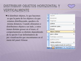 DISTRIBUIR OBJETOS HORIZONTAL Y
VERTICALMENTE
♥Al distribuir objetos, lo que hacemos
es que la parte de los objetos a la que
estamos distribuyendo, queden a la
misma distancia. Cuando alineamos o
distribuimos objetos a un lado, y estos
tienen distinto grosor en el trazo, el
comportamiento es distinto dependiendo
de la opción Usar delimitadores de
pre visualización que encontramos en el
menú del panel Alinear.
 