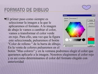 FORMATO DE DIBUJO
♥El primer paso como siempre es
seleccionar la imagen a la que le
aplicaremos el formato. A la imagen
de abajo le vamos a cambiar el color,
vamos a transformar el color verde
en rojo. Para ello, una vez que la figura
este seleccionada, pulsaremos el botón
"Color de relleno " de la barra de dibujo.
En la venta de colores pulsaremos en el
botón "Mas colores" y en la ventana podremos elegir el color que
queramos aplicarle a la imagen. Nosotros elegiremos el color rojo
y es así como determinamos el color del formato elegido con
anterioridad
 