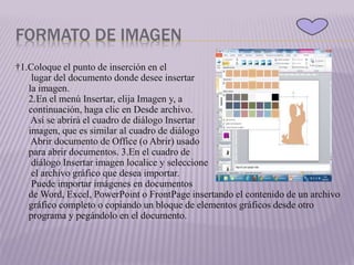 FORMATO DE IMAGEN
†1.Coloque el punto de inserción en el
lugar del documento donde desee insertar
la imagen.
2.En el menú Insertar, elija Imagen y, a
continuación, haga clic en Desde archivo.
Así se abrirá el cuadro de diálogo Insertar
imagen, que es similar al cuadro de diálogo
Abrir documento de Office (o Abrir) usado
para abrir documentos. 3.En el cuadro de
diálogo Insertar imagen localice y seleccione
el archivo gráfico que desea importar.
Puede importar imágenes en documentos
de Word, Excel, PowerPoint o FrontPage insertando el contenido de un archivo
gráfico completo o copiando un bloque de elementos gráficos desde otro
programa y pegándolo en el documento.
 
