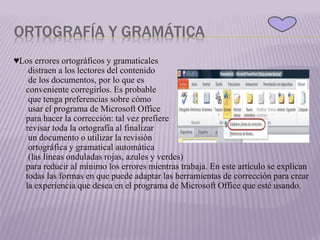 ORTOGRAFÍA Y GRAMÁTICA
♥Los errores ortográficos y gramaticales
distraen a los lectores del contenido
de los documentos, por lo que es
conveniente corregirlos. Es probable
que tenga preferencias sobre cómo
usar el programa de Microsoft Office
para hacer la corrección: tal vez prefiere
revisar toda la ortografía al finalizar
un documento o utilizar la revisión
ortográfica y gramatical automática
(las líneas onduladas rojas, azules y verdes)
para reducir al mínimo los errores mientras trabaja. En este artículo se explican
todas las formas en que puede adaptar las herramientas de corrección para crear
la experiencia que desea en el programa de Microsoft Office que esté usando.
 