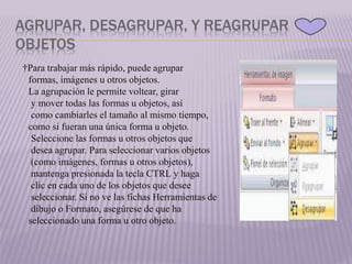 AGRUPAR, DESAGRUPAR, Y REAGRUPAR
OBJETOS
†Para trabajar más rápido, puede agrupar
formas, imágenes u otros objetos.
La agrupación le permite voltear, girar
y mover todas las formas u objetos, así
como cambiarles el tamaño al mismo tiempo,
como si fueran una única forma u objeto.
Seleccione las formas u otros objetos que
desea agrupar. Para seleccionar varios objetos
(como imágenes, formas u otros objetos),
mantenga presionada la tecla CTRL y haga
clic en cada uno de los objetos que desee
seleccionar. Si no ve las fichas Herramientas de
dibujo o Formato, asegúrese de que ha
seleccionado una forma u otro objeto.
 