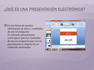 ¿QUÉ ES UNA PRESENTACIÓN ELECTRÓNICA?
趲 Es una forma de mostrar
información de datos y resultados
de una investigación.
Es utilizado generalmente
como apoyo para los resultados
de una investigación pues con la
presentación se dispone de un
contenido multimedia.
 
