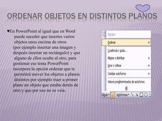 ORDENAR OBJETOS EN DISTINTOS PLANOS
♥En PowerPoint al igual que en Word
puede suceder que insertes varios
objetos unos encima de otros
(por ejemplo insertar una imagen y
después insertar un rectángulo) y que
alguno de ellos oculte al otro, para
gestionar ese tema PowerPoint
incorpora la opción ordenar que te
permitirá mover los objetos a planos
distintos por ejemplo traer a primer
plano un objeto que estaba detrás de
otro y que por eso no se veía.
 