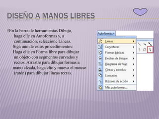 DISEÑO A MANOS LIBRES
†En la barra de herramientas Dibujo,
haga clic en Autoformas y, a
continuación, seleccione Líneas.
Siga uno de estos procedimientos:
Haga clic en Forma libre para dibujar
un objeto con segmentos curvados y
rectos. Arrastre para dibujar formas a
mano alzada, haga clic y mueva el mouse
(ratón) para dibujar líneas rectas.
 