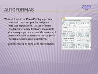 AUTOFORMAS
♥Es una función en PowerPoint que permite
al usuario crear sus propias imágenes
para una presentación. Las Autoformas
pueden variar desde flechas y líneas hasta
símbolos que pueden ser modificados por el
usuario. Cuando las formas están completas,
pueden colocarse en la diapositiva,
convirtiéndose en parte de la presentación.
 