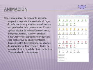 ANIMACIÓN
†Es el medio ideal de enfocar la atención
en puntos importantes, controlar el flujo
de informaciones y suscitar más el interés
del público hacia la presentación. Puedes
aplicar efectos de animación en el texto,
imágenes, formas, cuadros, gráficos
SmartArt y otros espacios reservados en
cada diapositiva de una presentación.
Existen cuatro diferentes tipos de efectos
de animación en PowerPoint: Efectos de
entrada Efectos de salida Efecto de énfasis
Trayectorias de la animación
 