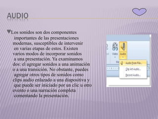 AUDIO
♥Los sonidos son dos componentes
importantes de las presentaciones
modernas, susceptibles de intervenir
en varias etapas de estos. Existen
varios modos de incorporar sonidos
a una presentación. Ya examinamos
dos: el agregar sonidos a una animación
o a una transición. No obstante, puedes
agregar otros tipos de sonidos como
clips audio enlazado a una diapositiva y
que puede ser iniciado por un clic u otro
evento o una narración completa
comentando la presentación.
 