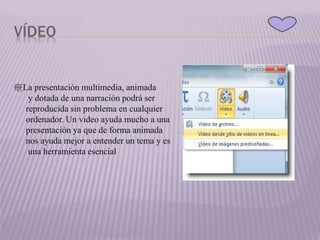 VÍDEO
疶La presentación multimedia, animada
y dotada de una narración podrá ser
reproducida sin problema en cualquier
ordenador. Un video ayuda mucho a una
presentación ya que de forma animada
nos ayuda mejor a entender un tema y es
una herramienta esencial
 