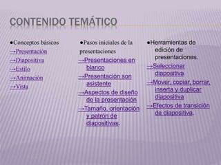CONTENIDO TEMÁTICO
●Conceptos básicos
→Presentación
→Diapositiva
→Estilo
→Animación
→Vista
●Pasos iniciales de la
presentaciones
→Presentaciones en
blanco
→Presentación son
asistente
→Aspectos de diseño
de la presentación
→Tamaño, orientación
y patrón de
diapositivas.
●Herramientas de
edición de
presentaciones.
→Seleccionar
diapositiva
→Mover, copiar, borrar,
inserta y duplicar
diapositiva
→Efectos de transición
de diapositiva.
 