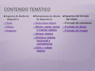 CONTENIDO TEMÁTICO
●Aspectos de diseño de
diapositiva
→Texto
→Dibujo
→Imágenes
●Herramientas de edición
de diapositivas
→Seleccionar objetos
→Mover, copiar, borrar
e insertar objetos
→Alinear objetos
→Distribuir objetos
horizontal y
verticalmente
→Girar y voltear
objetos
●Aspectos del formato
del objeto
→Formato de caracteres
→Formato de dibujo
→Formato de imagen
 