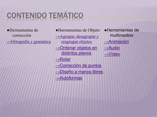 CONTENIDO TEMÁTICO
●Herramientas de
corrección
→Ortografía y gramática
●Herramientas de Objeto
→Agrupar, desagrupar y
reagrupar objetos
→Ordenar objetos en
distintos planos
→Rotar
→Corrección de puntos
→Diseño a manos libres
→Autoformas
●Herramientas de
multimedios
→Animación
→Audio
→Vídeo
 