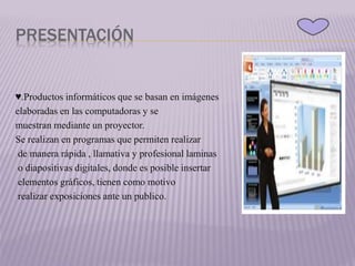 PRESENTACIÓN
♥.Productos informáticos que se basan en imágenes
elaboradas en las computadoras y se
muestran mediante un proyector.
Se realizan en programas que permiten realizar
de manera rápida , llamativa y profesional laminas
o diapositivas digitales, donde es posible insertar
elementos gráficos, tienen como motivo
realizar exposiciones ante un publico.
 