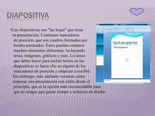 DIAPOSITIVA
†Las diapositivas son "las hojas" que tiene
tu presentación. Contienen marcadores
de posición, que son cuadros formados por
bordes punteados. Éstos pueden contener
muchos elementos diferentes, incluyendo
texto, imágenes, gráficos y más. Lo único
que debes hacer para incluir textos en las
diapositivas es hacer clic en alguno de los
marcadores de posición y empezar a escribir.
Sin embargo, más adelante veremos cómo
empezar una presentación con estilo desde el
principio, que es la opción más recomendable para
que no tengas que gastar tiempo y esfuerzo en diseño
 