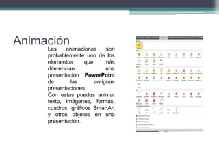 AnimaciónLas animaciones son
probablemente uno de los
elementos que más
diferencian una
presentación PowerPoint
de las antiguas
presentaciones
Con estas puedes animar
texto, imágenes, formas,
cuadros, gráficos SmartArt
y otros objetos en una
presentación.
 
