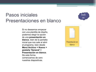 Pasos iniciales
Presentaciones en blanco
Si no deseamos empezar
con una plantilla de diseño,
podemos elegir la opción
de una presentación en
blanco, bien de la pantalla
inicial que nos sale al abrir
el programa, bien desde
Menú Archivo > Nuevo >
pestaña 'General' >
Presentación en blanco.
De esta forma
comenzamos de cero
nuestras diapositivas.
Índi
ce
 