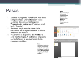 Pasos
1. Abrimos el programa PowerPoint. Nos debe
salir por defecto una ventana con varias
opciones. Seleccionamos la opción
'Presentación en blanco'. Pulsamos en el
botón 'Aceptar'.
2. Debemos elegir un auto diseño de la
diapositiva. Es la organización de la misma.
Pulsamos en 'Aceptar'.
3. Ya veríamos la diapositiva sin fondo y el
auto diseño elegido. Y podríamos empezar a
completarla con lo que queramos: texto,
imágenes, sonidos..
Nota:
Si no nos sale por
defecto esta
primera pantalla,
pulsamos en
Menú Archivo >
Nuevo. Y
después
'Presentación en
blanco'.
Nota:
No obstante podemos
añadirle una plantilla
de diseño como fondo
en cualquier momento
desde Menú Formato
> Aplicar plantilla de
diseño....
 