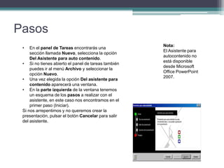 Pasos
• En el panel de Tareas encontrarás una
sección llamada Nuevo, selecciona la opción
Del Asistente para auto contenido.
• Si no tienes abierto el panel de tareas también
puedes ir al menú Archivo y seleccionar la
opción Nuevo.
• Una vez elegida la opción Del asistente para
contenido aparecerá una ventana.
• En la parte izquierda de la ventana tenemos
un esquema de los pasos a realizar con el
asistente, en este caso nos encontramos en el
primer paso (Iniciar).
Si nos arrepentimos y no queremos crear la
presentación, pulsar el botón Cancelar para salir
del asistente.
Nota:
El Asistente para
autocontenido no
está disponible
desde Microsoft
Office PowerPoint
2007.
 