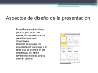 Aspectos de diseño de la presentación
PowerPoint está diseñado
para proporcionar una
apariencia coherente a las
presentaciones con
diapositivas.
Controla el formato y la
colocación de los títulos y el
texto que se escribe en las
diapositiva, así como
también los objetos que se
quieran colocar
 