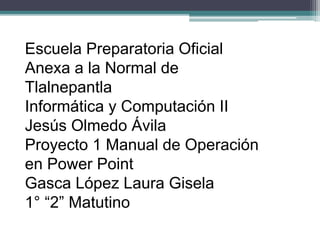 Escuela Preparatoria Oficial
Anexa a la Normal de
Tlalnepantla
Informática y Computación II
Jesús Olmedo Ávila
Proyecto 1 Manual de Operación
en Power Point
Gasca López Laura Gisela
1° “2” Matutino
 