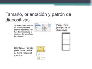 Tamaño, orientación y patrón de
diapositivas
Tamaño: PowerPoint te
da control completo
sobre la apariencia y el
flujo de diapositivas, al
igual que del tamaño de
las mismas.
Orientación: Permite
poner la diapositiva
de forma horizontal
o vertical
Patrón: Es la
jerarquía de las
diapositivas
 