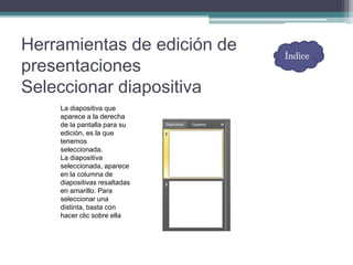 Herramientas de edición de
presentaciones
Seleccionar diapositiva
La diapositiva que
aparece a la derecha
de la pantalla para su
edición, es la que
tenemos
seleccionada.
La diapositiva
seleccionada, aparece
en la columna de
diapositivas resaltadas
en amarillo. Para
seleccionar una
distinta, basta con
hacer clic sobre ella
Índice
 