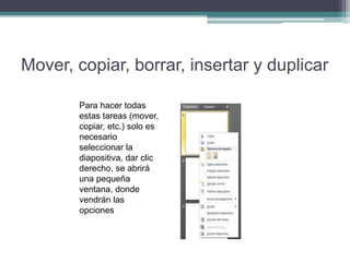 Mover, copiar, borrar, insertar y duplicar
Para hacer todas
estas tareas (mover,
copiar, etc.) solo es
necesario
seleccionar la
diapositiva, dar clic
derecho, se abrirá
una pequeña
ventana, donde
vendrán las
opciones
 