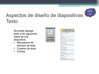 Aspectos de diseño de diapositivas
Texto
Se puede agregar
texto a las siguientes
áreas de una
diapositiva:
• Marcadores de
posición de texto
• Cuadros de texto
• Formas
Índi
ce
 