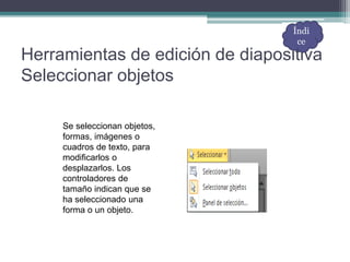 Herramientas de edición de diapositiva
Seleccionar objetos
Se seleccionan objetos,
formas, imágenes o
cuadros de texto, para
modificarlos o
desplazarlos. Los
controladores de
tamaño indican que se
ha seleccionado una
forma o un objeto.
Índi
ce
 