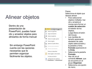 Alinear objetos
Dentro de una
presentación de
PowerPoint, puedes hacer
clic y arrastrar objetos para
alinearlos de forma manual
Sin embargo PowerPoint
cuenta con las opciones
necesarias que te
permiten organizar
fácilmente los objetos.
Pasos:
Selecciona el objeto que
deseas alinear
• Para seleccionar
objetos múltiples, haz
clic y arrastra el
mouse para formar un
cuadro de selección
al rededor de los
objetos.
Luego libera el botón
del mouse.
• Las manillas de
tamaño aparecerán
alrededor de cada
objeto seleccionado y
la pestaña o ficha
Formato aparecerá en
la Cinta.
• Selecciona la pestaña
Formato.
• Haz clic en el
comando Alinear, que
se encuentra en el
grupo Organizar.
• Selecciona una opción
de menú.
 