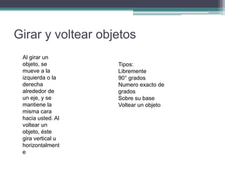 Girar y voltear objetos
Al girar un
objeto, se
mueve a la
izquierda o la
derecha
alrededor de
un eje, y se
mantiene la
misma cara
hacia usted. Al
voltear un
objeto, éste
gira vertical u
horizontalment
e
Tipos:
Libremente
90° grados
Numero exacto de
grados
Sobre su base
Voltear un objeto
 