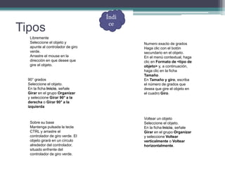 Tipos
Libremente
Seleccione el objeto y
apunte al controlador de giro
verde.
Arrastre el mouse en la
dirección en que desee que
gire el objeto.
90° grados
Seleccione el objeto.
En la ficha Inicio, señale
Girar en el grupo Organizar
y seleccione Girar 90° a la
derecha o Girar 90° a la
izquierda
Numero exacto de grados
Haga clic con el botón
secundario en el objeto.
En el menú contextual, haga
clic en Formato de <tipo de
objeto> y, a continuación,
haga clic en la ficha
Tamaño.
En Tamaño y giro, escriba
el número de grados que
desea que gire el objeto en
el cuadro Giro.
Sobre su base
Mantenga pulsada la tecla
CTRL y arrastre el
controlador de giro verde. El
objeto girará en un círculo
alrededor del controlador,
situado enfrente del
controlador de giro verde.
Voltear un objeto
Seleccione el objeto.
En la ficha Inicio, señale
Girar en el grupo Organizar
y seleccione Voltear
verticalmente o Voltear
horizontalmente.
Índi
ce
 
