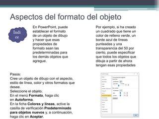 Aspectos del formato del objeto
En PowerPoint, puede
establecer el formato
de un objeto de dibujo
y hacer que esas
propiedades de
formato sean las
predeterminadas para
los demás objetos que
agregue.
Por ejemplo, si ha creado
un cuadrado que tiene un
color de relleno verde, un
borde azul de líneas
punteadas y una
transparencia del 50 por
ciento, puede especificar
que todos los objetos que
dibuje a partir de ahora
tengan esas propiedades
Pasos:
Cree un objeto de dibujo con el aspecto,
estilo de línea, color y otros formatos que
desee.
Seleccione el objeto.
En el menú Formato, haga clic
en Autoforma.
En la ficha Colores y líneas, active la
casilla de verificación Predeterminado
para objetos nuevos y, a continuación,
haga clic en Aceptar.
Índi
ce
 