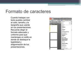 Formato de caracteres
Cuando trabajas con
texto puedes cambiar
el color, tamaño y la
tipografía que usarás
en tus presentaciones.
Recuerda elegir el
formato adecuado y
uniforme para que
mantengas un estilo en
donde se destaque la
legibilidad y
diagramación de tus
presentaciones.
 