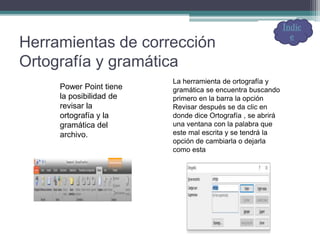 Herramientas de corrección
Ortografía y gramática
Power Point tiene
la posibilidad de
revisar la
ortografía y la
gramática del
archivo.
La herramienta de ortografía y
gramática se encuentra buscando
primero en la barra la opción
Revisar después se da clic en
donde dice Ortografía , se abrirá
una ventana con la palabra que
este mal escrita y se tendrá la
opción de cambiarla o dejarla
como esta
Índic
e
 
