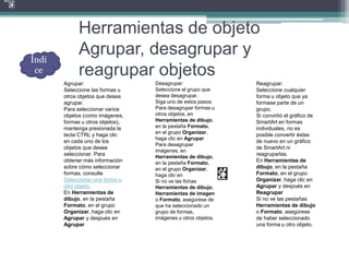 Herramientas de objeto
Agrupar, desagrupar y
reagrupar objetos
Agrupar:
Seleccione las formas u
otros objetos que desea
agrupar.
Para seleccionar varios
objetos (como imágenes,
formas u otros objetos),
mantenga presionada la
tecla CTRL y haga clic
en cada uno de los
objetos que desee
seleccionar. Para
obtener más información
sobre cómo seleccionar
formas, consulte
Seleccionar una forma u
otro objeto.
En Herramientas de
dibujo, en la pestaña
Formato, en el grupo
Organizar, haga clic en
Agrupar y después en
Agrupar
Desagrupar:
Seleccione el grupo que
desea desagrupar.
Siga uno de estos pasos:
Para desagrupar formas u
otros objetos, en
Herramientas de dibujo,
en la pestaña Formato,
en el grupo Organizar,
haga clic en Agrupar
Para desagrupar
imágenes, en
Herramientas de dibujo,
en la pestaña Formato,
en el grupo Organizar,
haga clic en
Si no ve las fichas
Herramientas de dibujo,
Herramientas de imagen
o Formato, asegúrese de
que ha seleccionado un
grupo de formas,
imágenes u otros objetos.
Reagrupar:
Seleccione cualquier
forma u objeto que ya
formase parte de un
grupo.
Si convirtió el gráfico de
SmartArt en formas
individuales, no es
posible convertir éstas
de nuevo en un gráfico
de SmartArt ni
reagruparlas.
En Herramientas de
dibujo, en la pestaña
Formato, en el grupo
Organizar, haga clic en
Agrupar y después en
Reagrupar
Si no ve las pestañas
Herramientas de dibujo
o Formato, asegúrese
de haber seleccionado
una forma u otro objeto.
Índi
ce
 